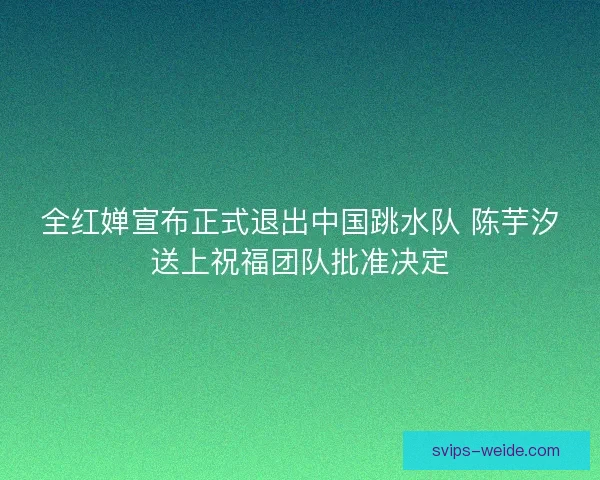 全红婵宣布正式退出中国跳水队 陈芋汐送上祝福团队批准决定