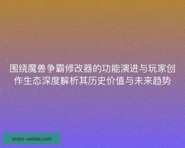 围绕魔兽争霸修改器的功能演进与玩家创作生态深度解析其历史价值与未来趋势