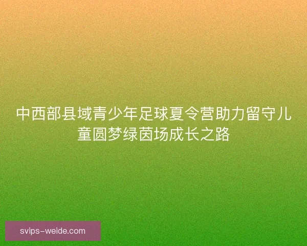 中西部县域青少年足球夏令营助力留守儿童圆梦绿茵场成长之路