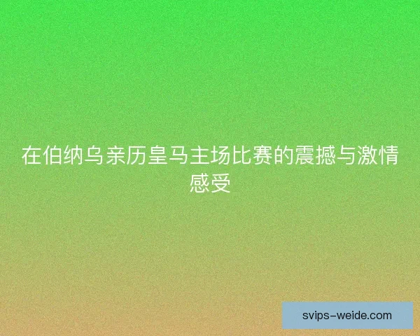 在伯纳乌亲历皇马主场比赛的震撼与激情感受