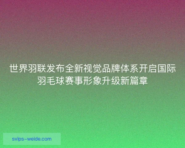 世界羽联发布全新视觉品牌体系开启国际羽毛球赛事形象升级新篇章