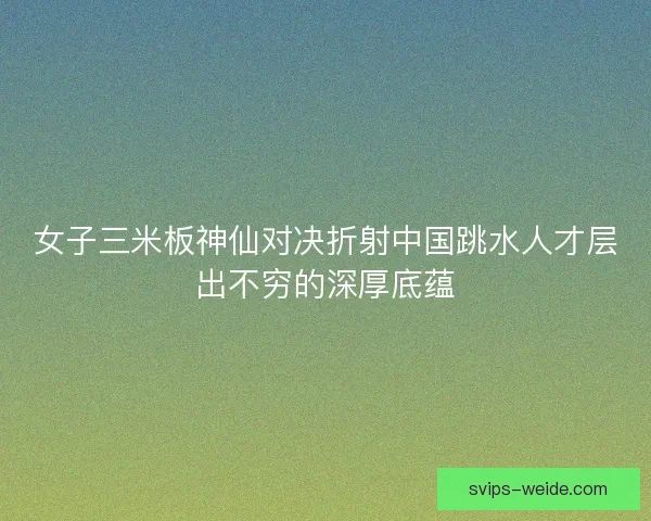 女子三米板神仙对决折射中国跳水人才层出不穷的深厚底蕴